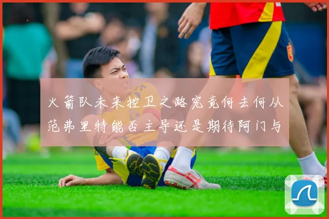 火箭队未来控卫之路究竟何去何从范弗里特能否主导还是期待阿门与谢泼德崛起