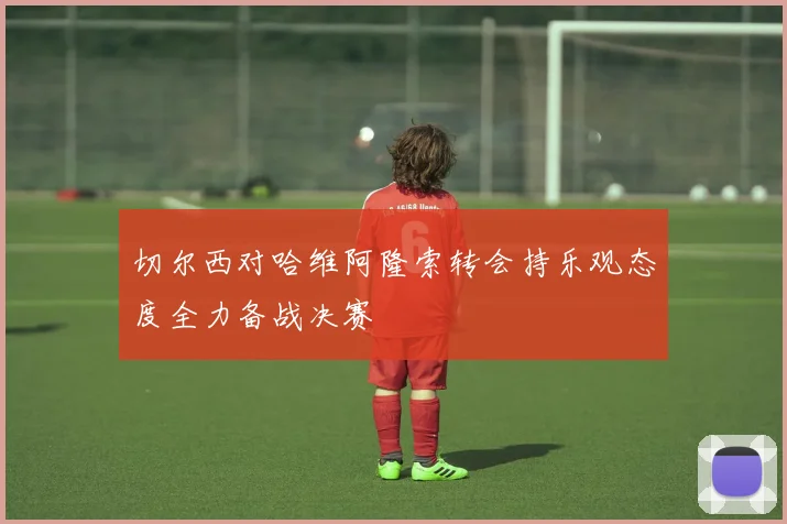 切尔西对哈维阿隆索转会持乐观态度全力备战决赛