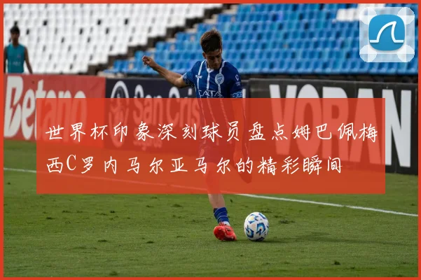 世界杯印象深刻球员盘点姆巴佩梅西C罗内马尔亚马尔的精彩瞬间