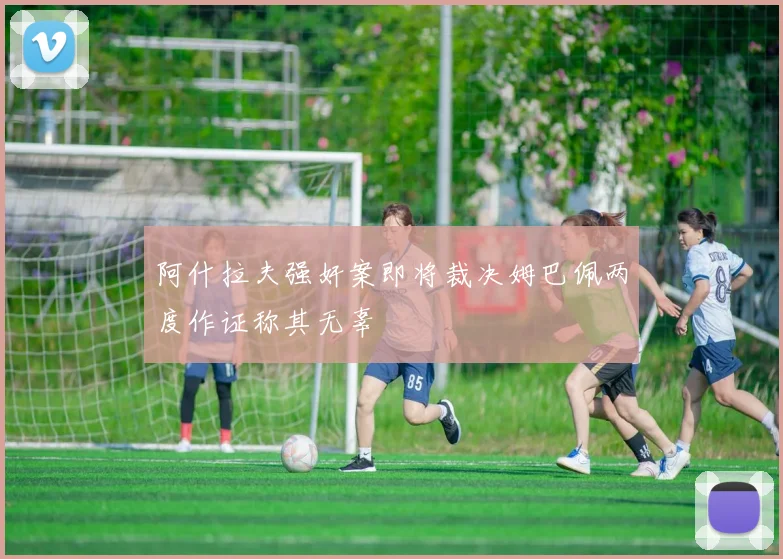 阿什拉夫强奸案即将裁决姆巴佩两度作证称其无辜