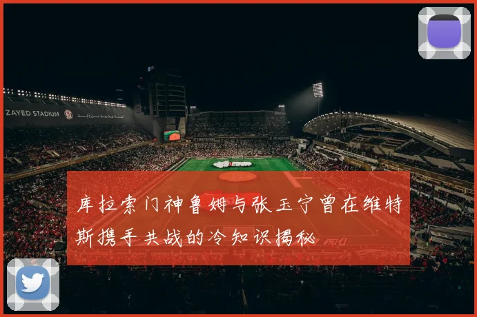 库拉索门神鲁姆与张玉宁曾在维特斯携手共战的冷知识揭秘