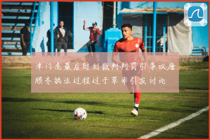 津门虎最后时刻裁判判罚引争议唐顺齐执法过程过于草率引发讨论