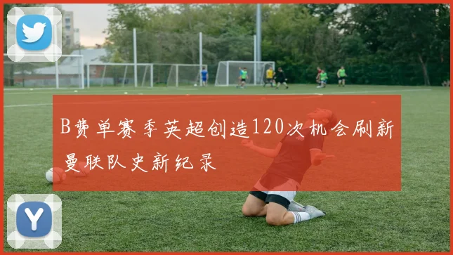 B费单赛季英超创造120次机会刷新曼联队史新纪录