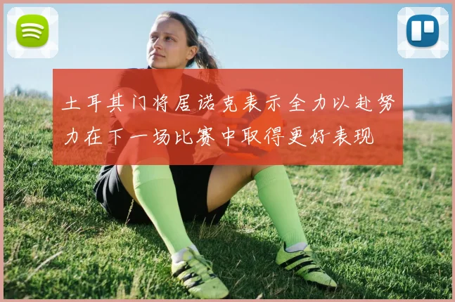 土耳其门将居诺克表示全力以赴努力在下一场比赛中取得更好表现