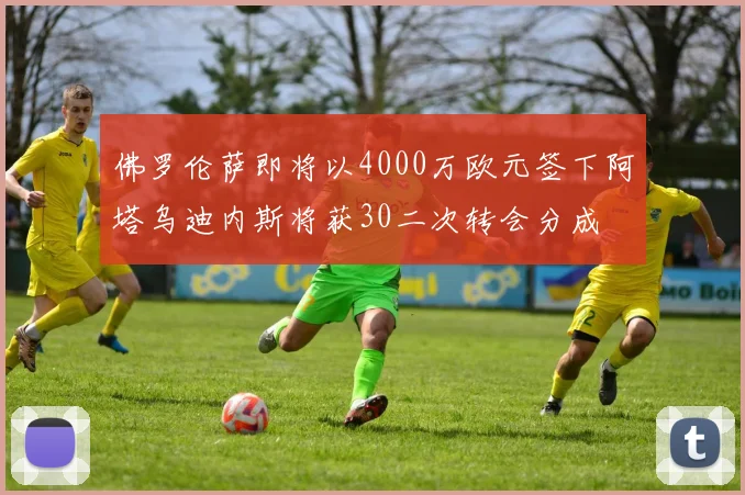 佛罗伦萨即将以4000万欧元签下阿塔乌迪内斯将获30二次转会分成