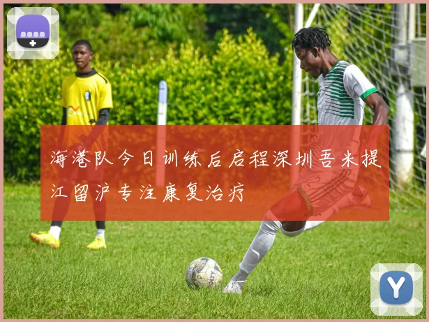 海港队今日训练后启程深圳吾米提江留沪专注康复治疗