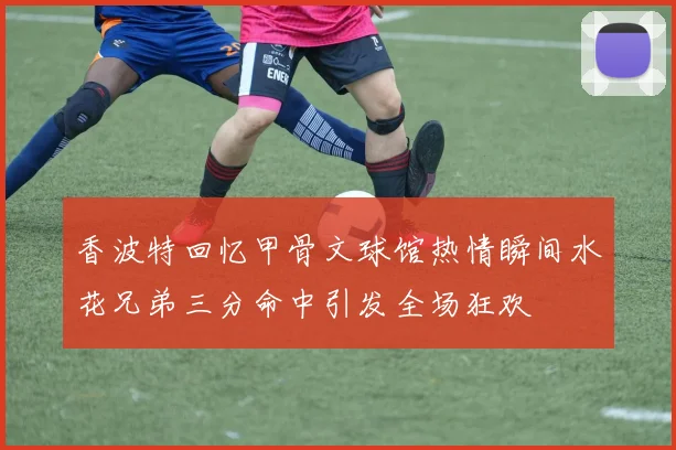 香波特回忆甲骨文球馆热情瞬间水花兄弟三分命中引发全场狂欢