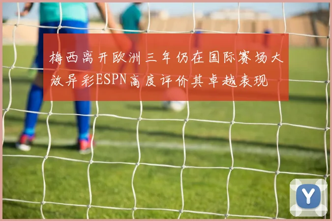 梅西离开欧洲三年仍在国际赛场大放异彩ESPN高度评价其卓越表现