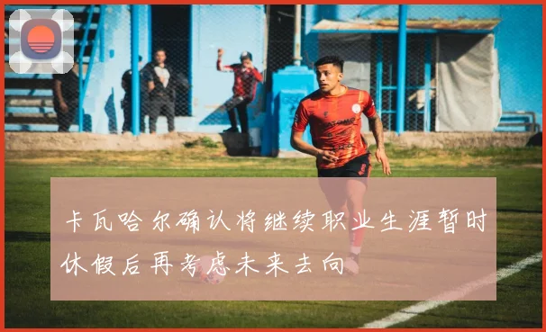 卡瓦哈尔确认将继续职业生涯暂时休假后再考虑未来去向