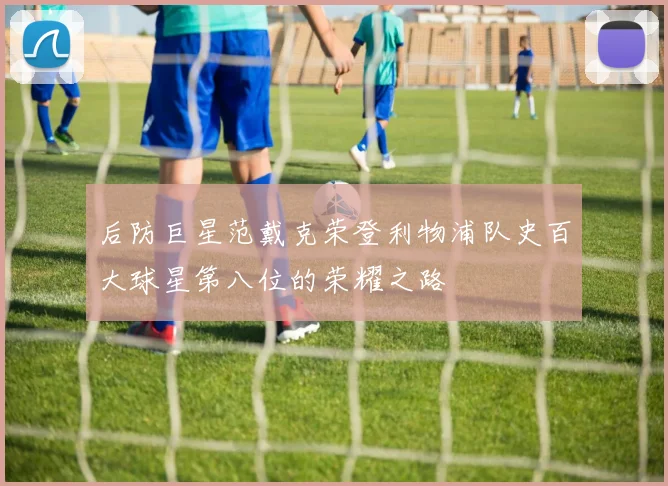 后防巨星范戴克荣登利物浦队史百大球星第八位的荣耀之路