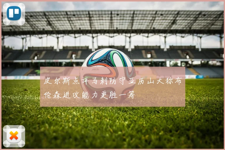 皮尔斯点评马刺防守亚历山大称布伦森进攻能力更胜一筹
