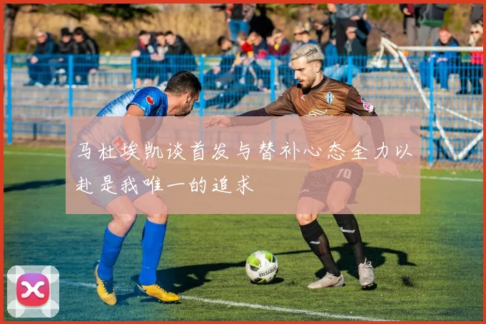 马杜埃凯谈首发与替补心态全力以赴是我唯一的追求