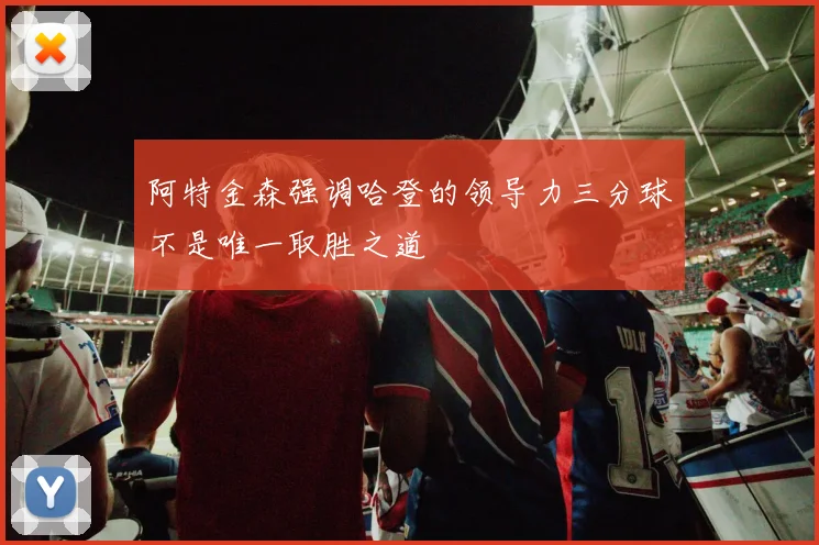 阿特金森强调哈登的领导力三分球不是唯一取胜之道