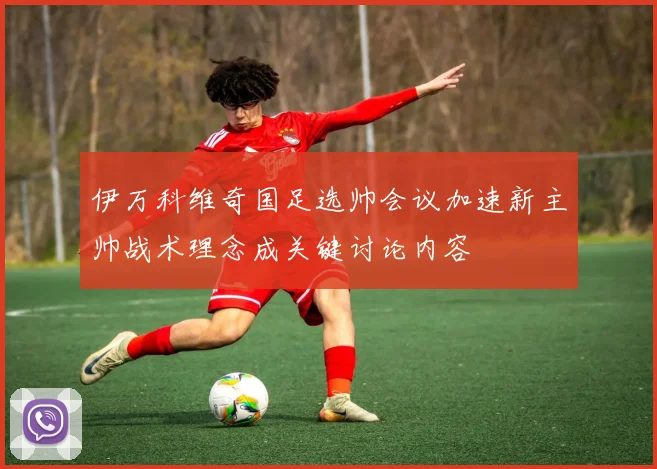 伊万科维奇国足选帅会议加速新主帅战术理念成关键讨论内容