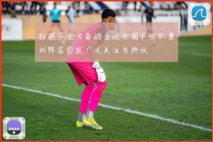 孙颖莎全力备战全运会国乒女队集训阵容引发广泛关注与热议